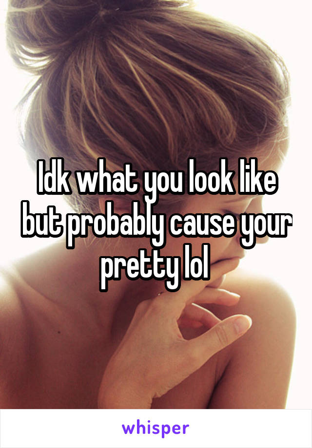 Idk what you look like but probably cause your pretty lol 