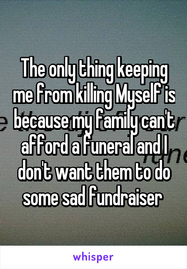 The only thing keeping me from killing Myself is because my family can't afford a funeral and I don't want them to do some sad fundraiser 