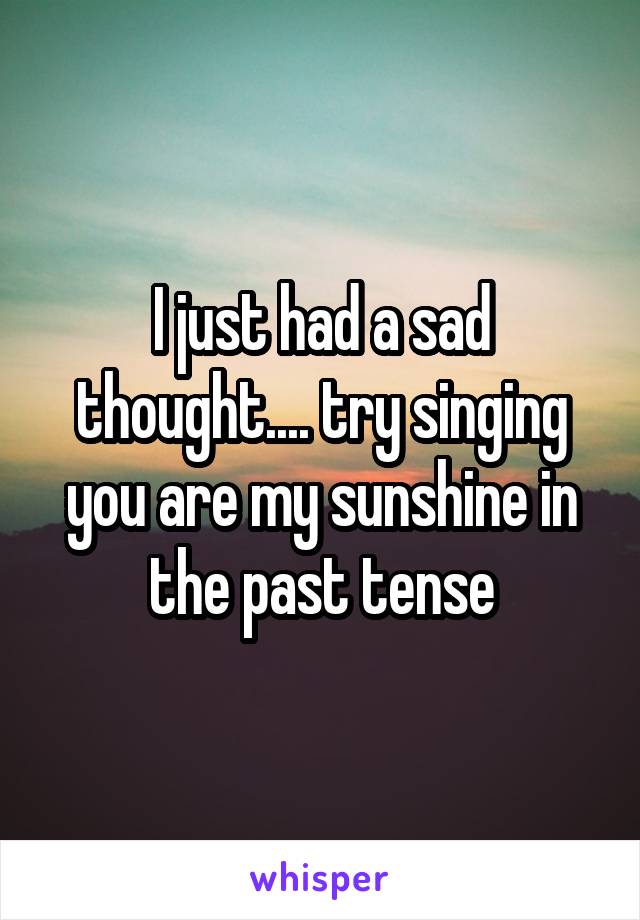 I just had a sad thought.... try singing you are my sunshine in the past tense