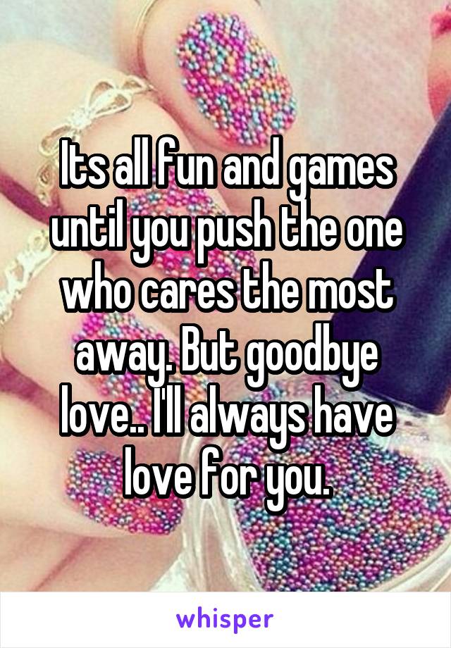 Its all fun and games until you push the one who cares the most away. But goodbye love.. I'll always have love for you.