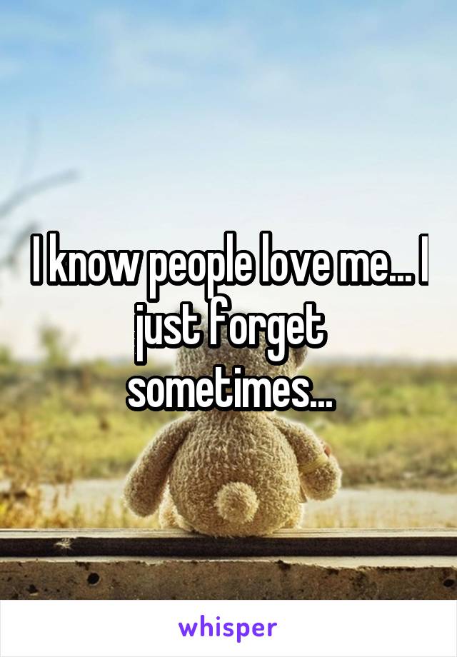 I know people love me... I just forget sometimes...