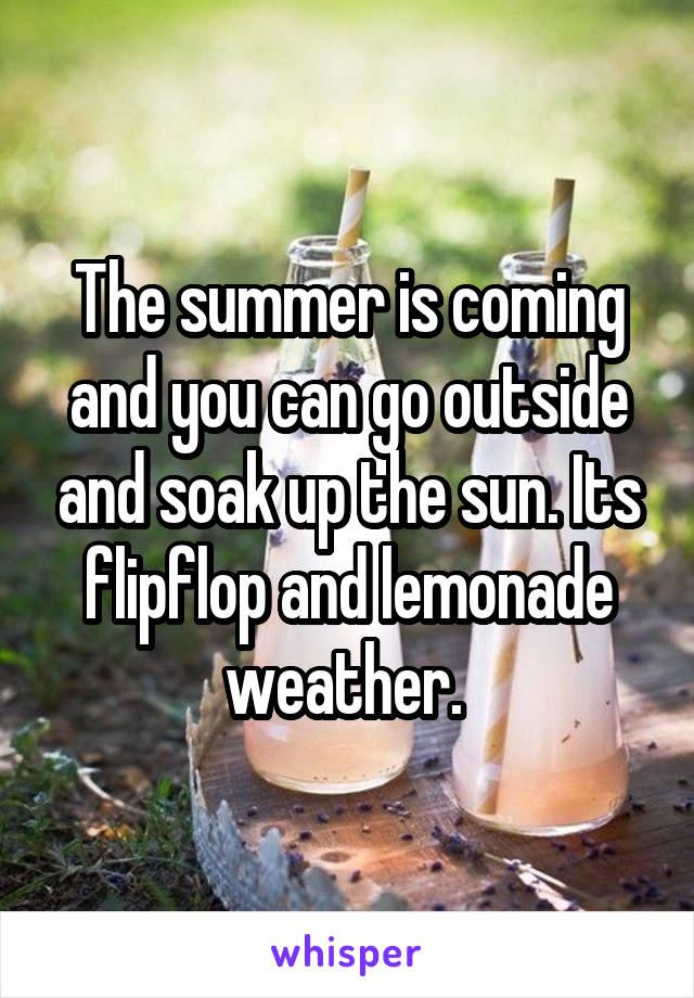 The summer is coming and you can go outside and soak up the sun. Its flipflop and lemonade weather. 