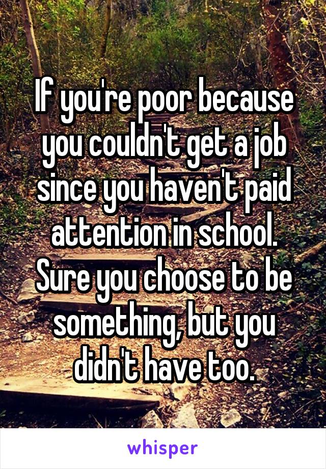 If you're poor because you couldn't get a job since you haven't paid attention in school. Sure you choose to be something, but you didn't have too.