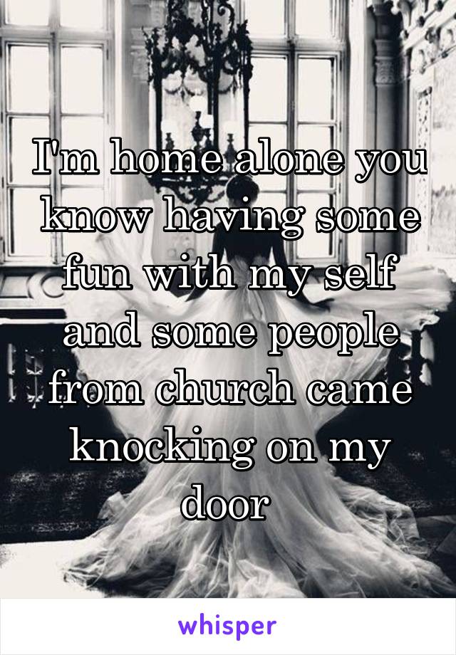 I'm home alone you know having some fun with my self and some people from church came knocking on my door 