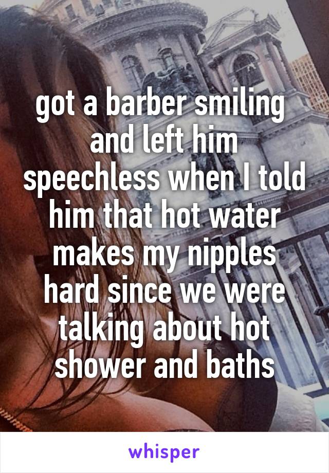 got a barber smiling 
and left him speechless when I told him that hot water makes my nipples hard since we were talking about hot shower and baths