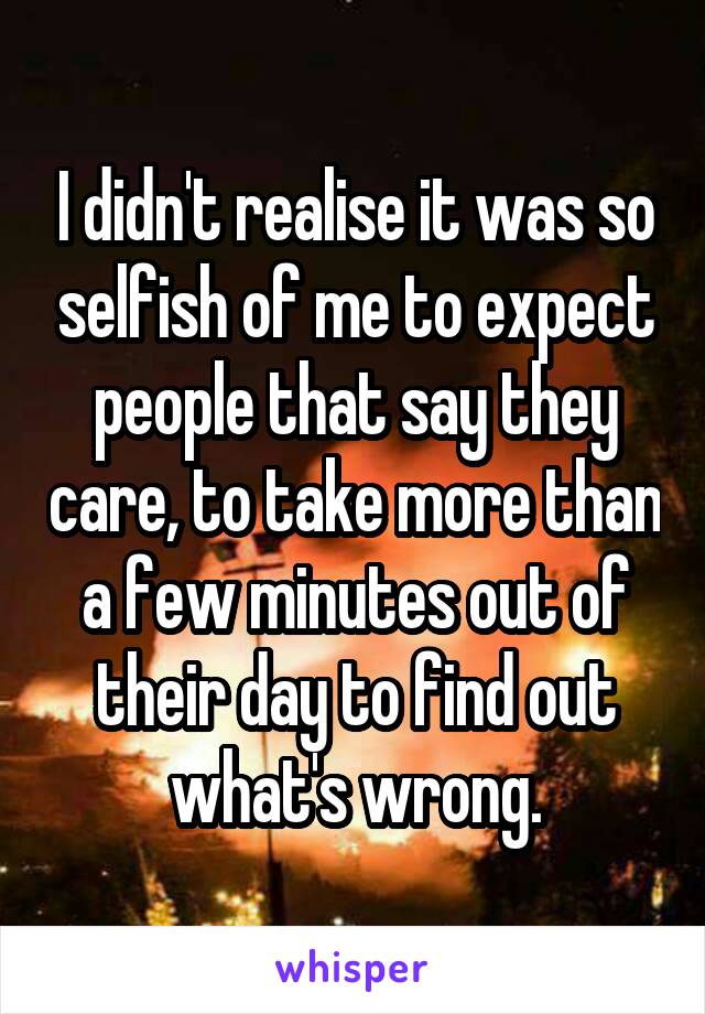 I didn't realise it was so selfish of me to expect people that say they care, to take more than a few minutes out of their day to find out what's wrong.