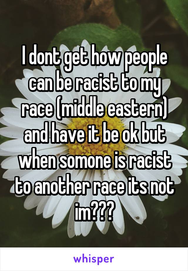 I dont get how people can be racist to my race (middle eastern) and have it be ok but when somone is racist to another race its not im???