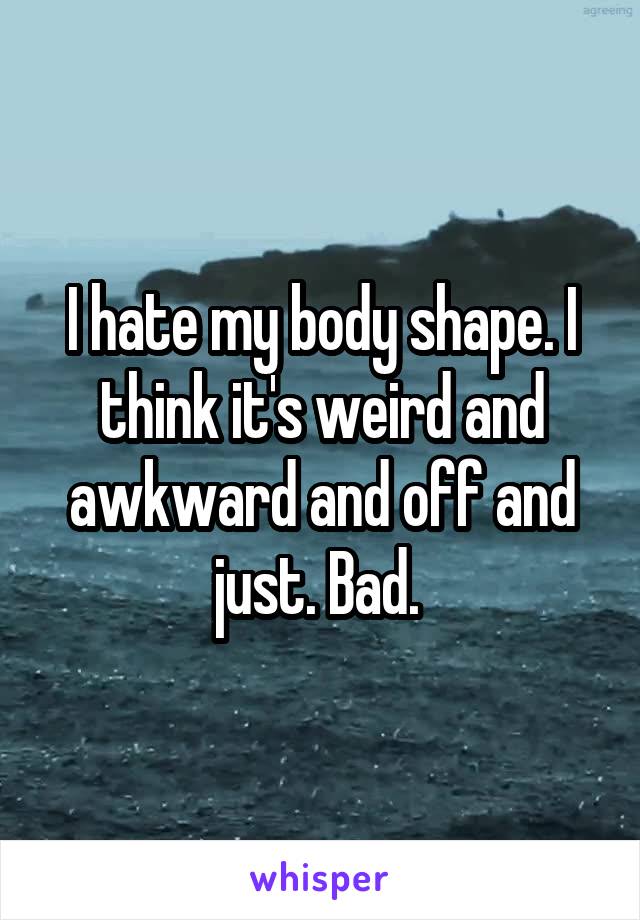 I hate my body shape. I think it's weird and awkward and off and just. Bad. 