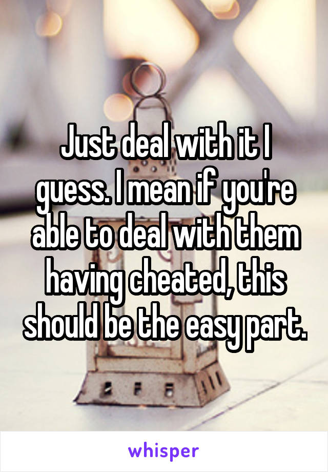 Just deal with it I guess. I mean if you're able to deal with them having cheated, this should be the easy part.