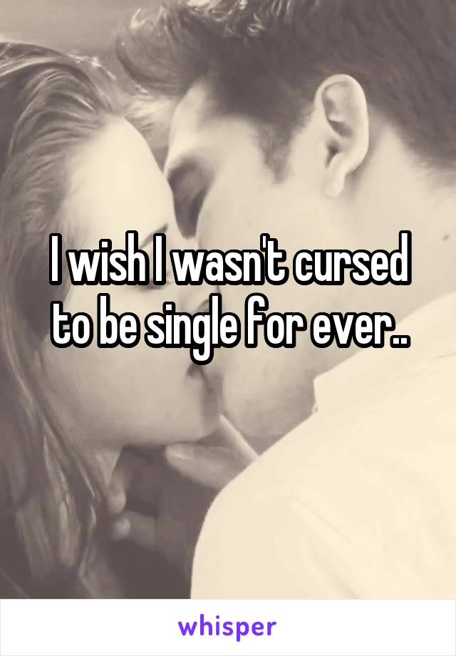 I wish I wasn't cursed to be single for ever..
