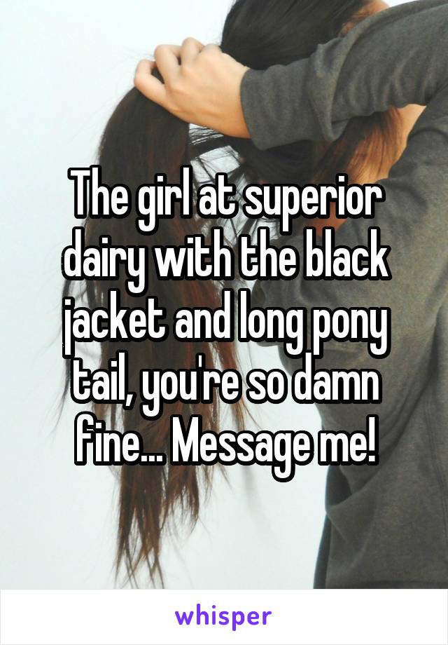 The girl at superior dairy with the black jacket and long pony tail, you're so damn fine... Message me!