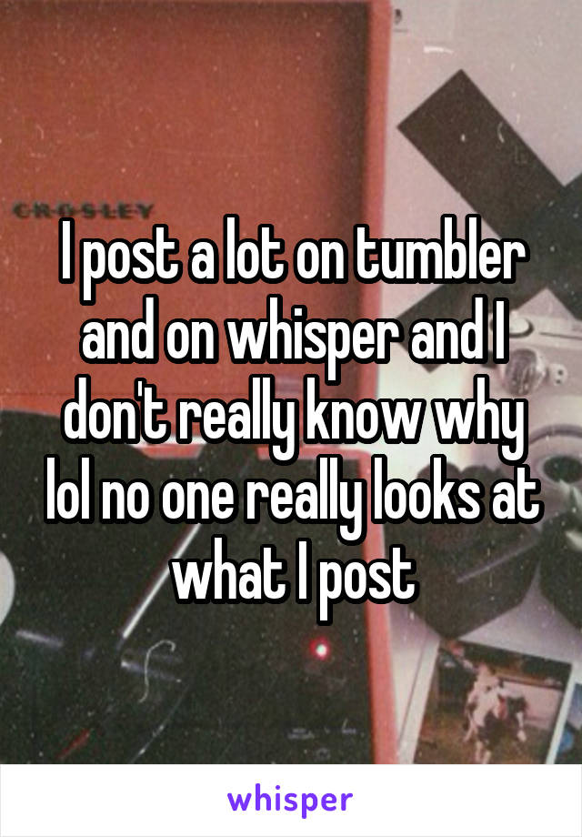 I post a lot on tumbler and on whisper and I don't really know why lol no one really looks at what I post