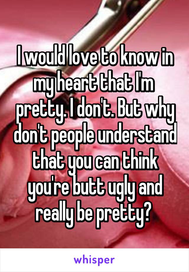 I would love to know in my heart that I'm  pretty. I don't. But why don't people understand that you can think you're butt ugly and really be pretty? 