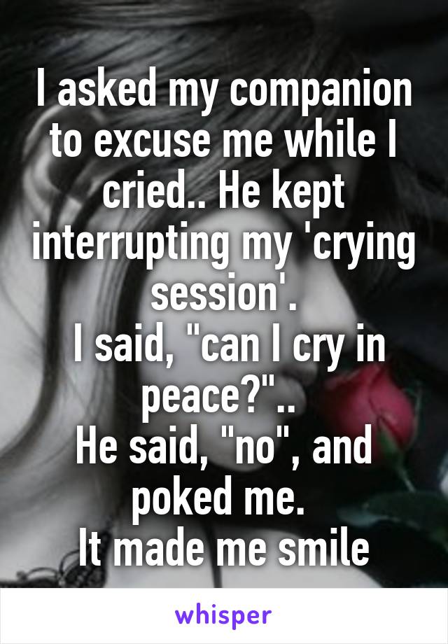 I asked my companion to excuse me while I cried.. He kept interrupting my 'crying session'.
 I said, "can I cry in peace?".. 
He said, "no", and poked me. 
It made me smile