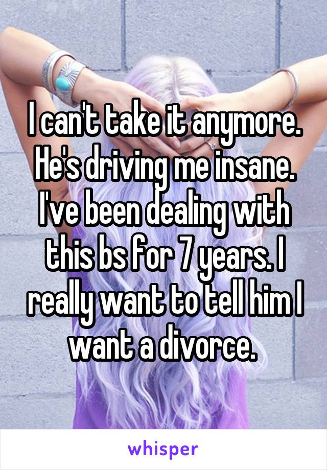 I can't take it anymore. He's driving me insane. I've been dealing with this bs for 7 years. I really want to tell him I want a divorce. 