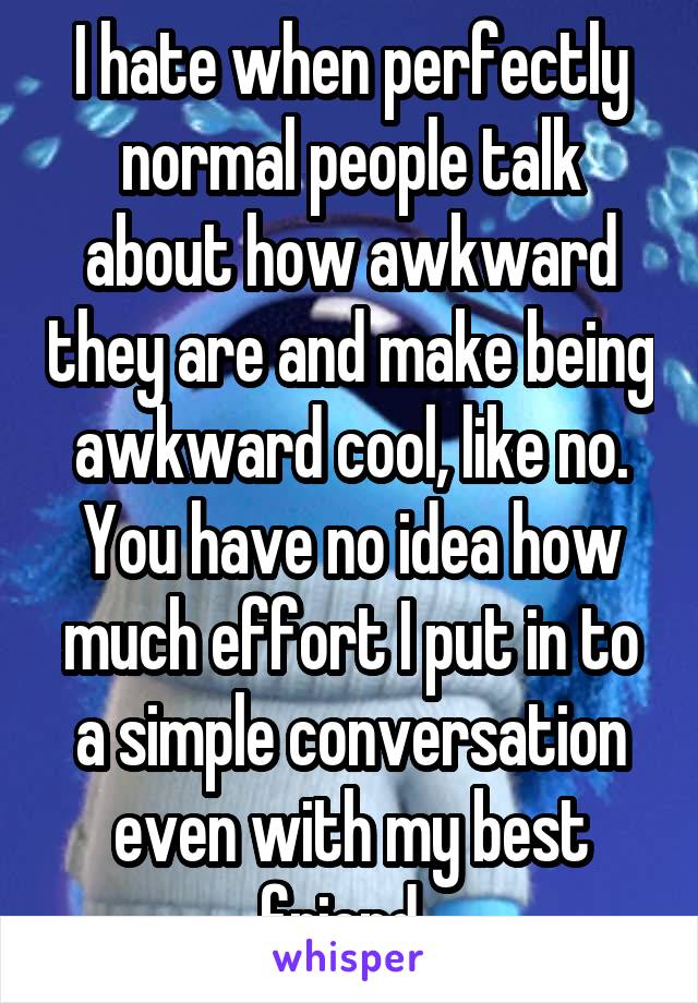 I hate when perfectly normal people talk about how awkward they are and make being awkward cool, like no. You have no idea how much effort I put in to a simple conversation even with my best friend. 