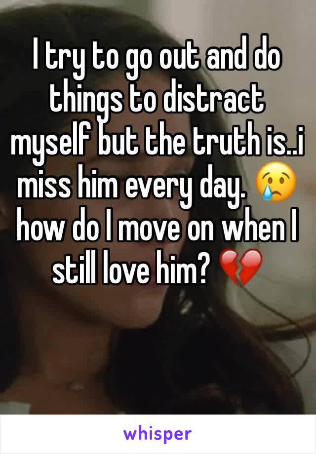 I try to go out and do things to distract myself but the truth is..i miss him every day. 😢 how do I move on when I still love him? 💔