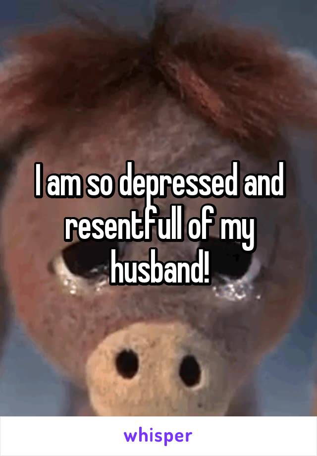 I am so depressed and resentfull of my husband!