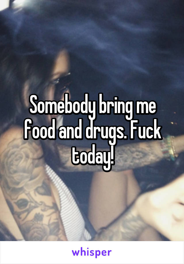 Somebody bring me food and drugs. Fuck today!