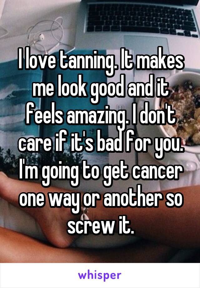 I love tanning. It makes me look good and it feels amazing. I don't care if it's bad for you. I'm going to get cancer one way or another so screw it.