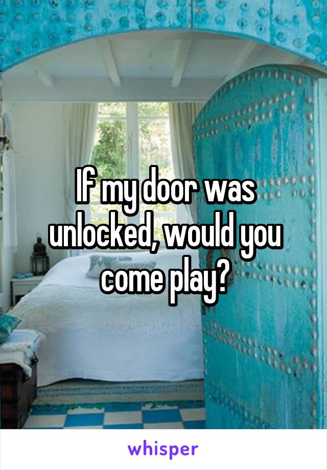 If my door was unlocked, would you come play?