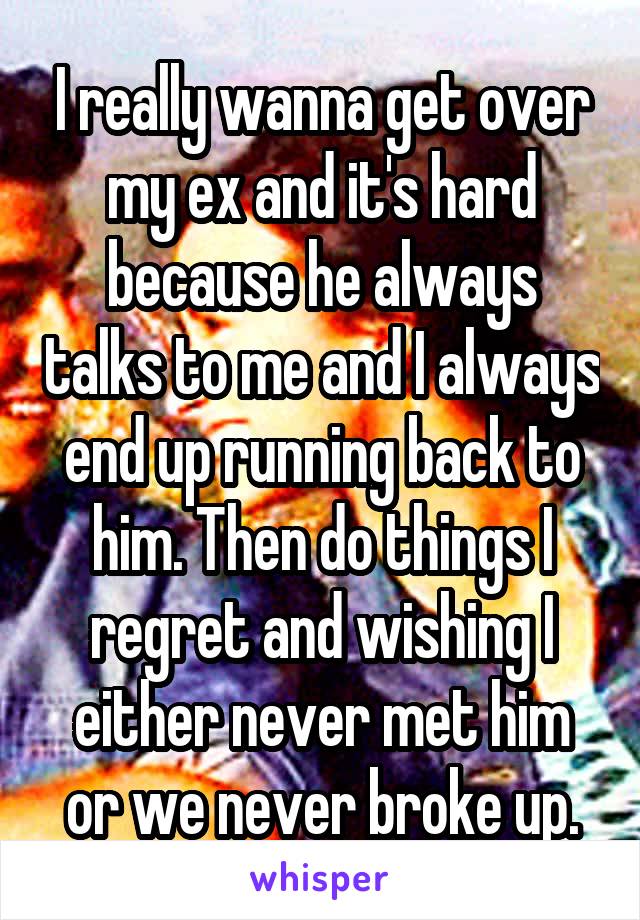 I really wanna get over my ex and it's hard because he always talks to me and I always end up running back to him. Then do things I regret and wishing I either never met him or we never broke up.