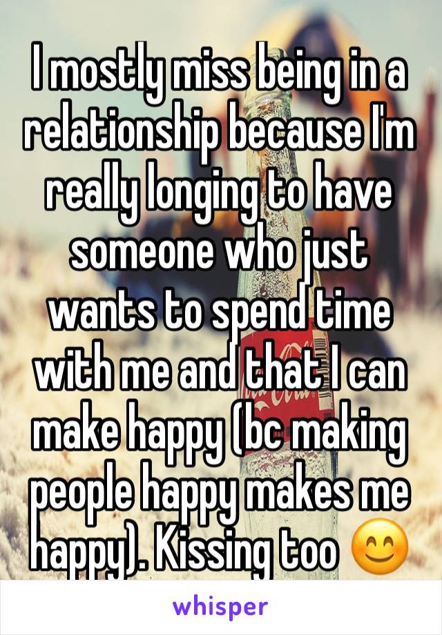 I mostly miss being in a relationship because I'm really longing to have someone who just wants to spend time with me and that I can make happy (bc making people happy makes me happy). Kissing too 😊