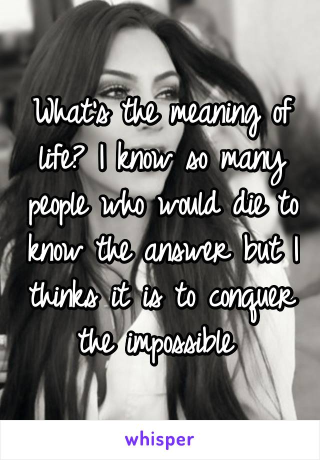 What's the meaning of life? I know so many people who would die to know the answer but I thinks it is to conquer the impossible 