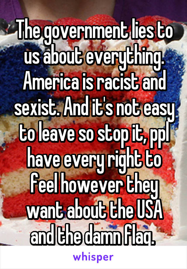 The government lies to us about everything. America is racist and sexist. And it's not easy to leave so stop it, ppl have every right to feel however they want about the USA and the damn flag. 