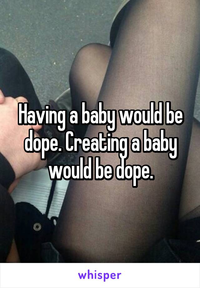 Having a baby would be dope. Creating a baby would be dope.