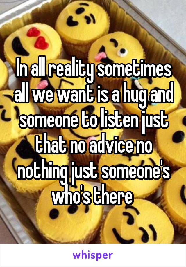 In all reality sometimes all we want is a hug and someone to listen just that no advice no nothing just someone's who's there 