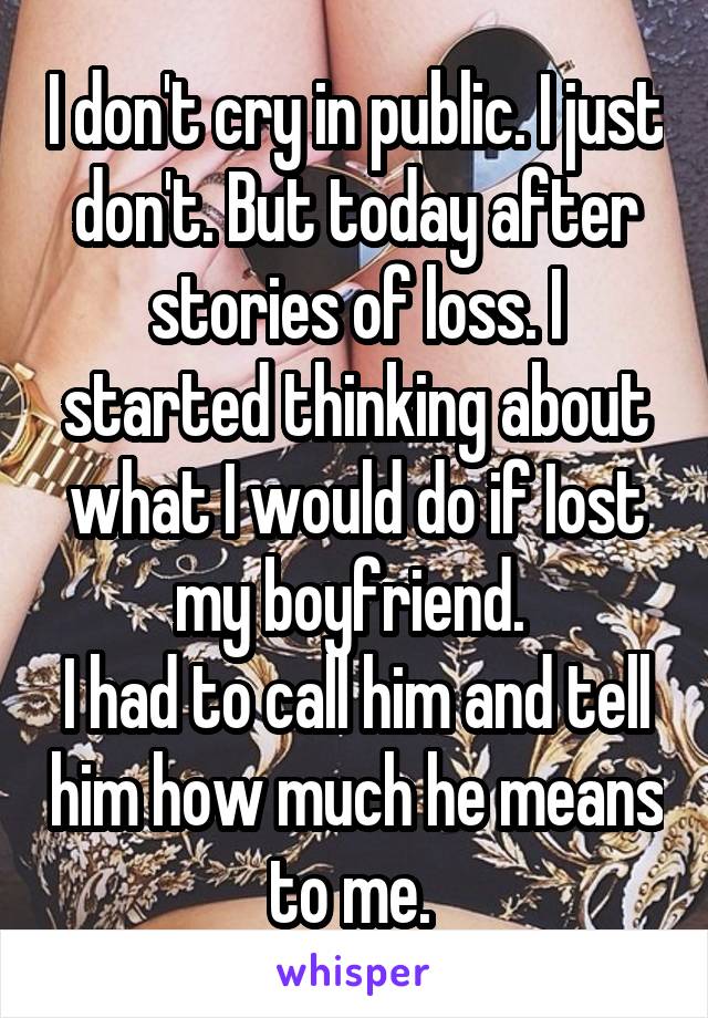 I don't cry in public. I just don't. But today after stories of loss. I started thinking about what I would do if Iost my boyfriend. 
I had to call him and tell him how much he means to me. 