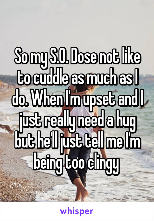 So my S.O. Dose not like to cuddle as much as I do. When I'm upset and I just really need a hug but he'll just tell me I'm being too clingy 