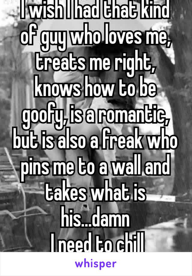 I wish I had that kind of guy who loves me, treats me right, knows how to be goofy, is a romantic, but is also a freak who pins me to a wall and takes what is his...damn
 I need to chill
😂😂