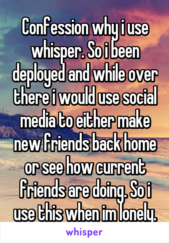 Confession why i use whisper. So i been deployed and while over there i would use social media to either make new friends back home or see how current friends are doing. So i use this when im lonely.