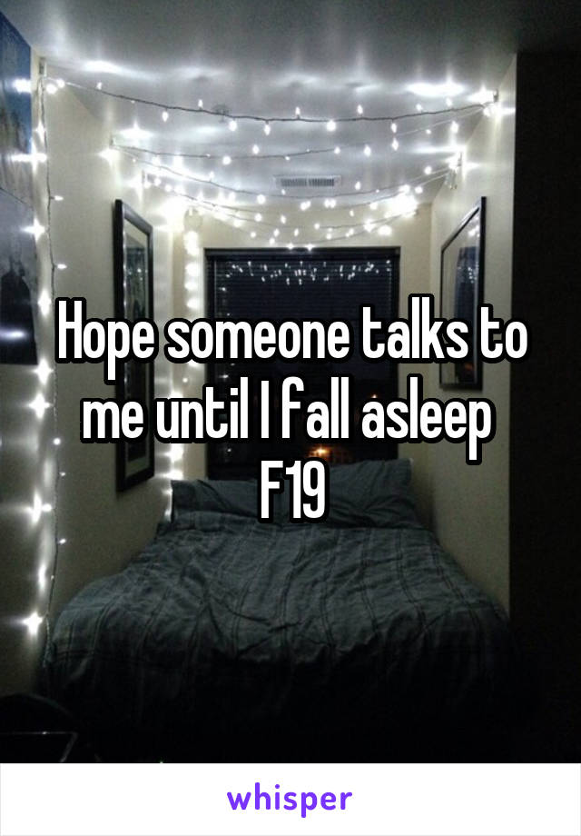 Hope someone talks to me until I fall asleep 
F19