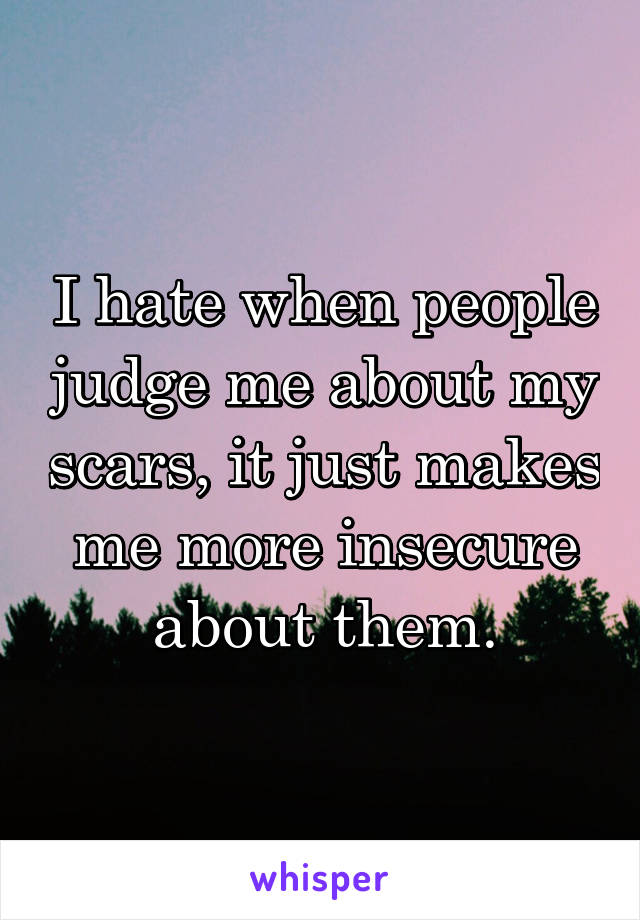 I hate when people judge me about my scars, it just makes me more insecure about them.