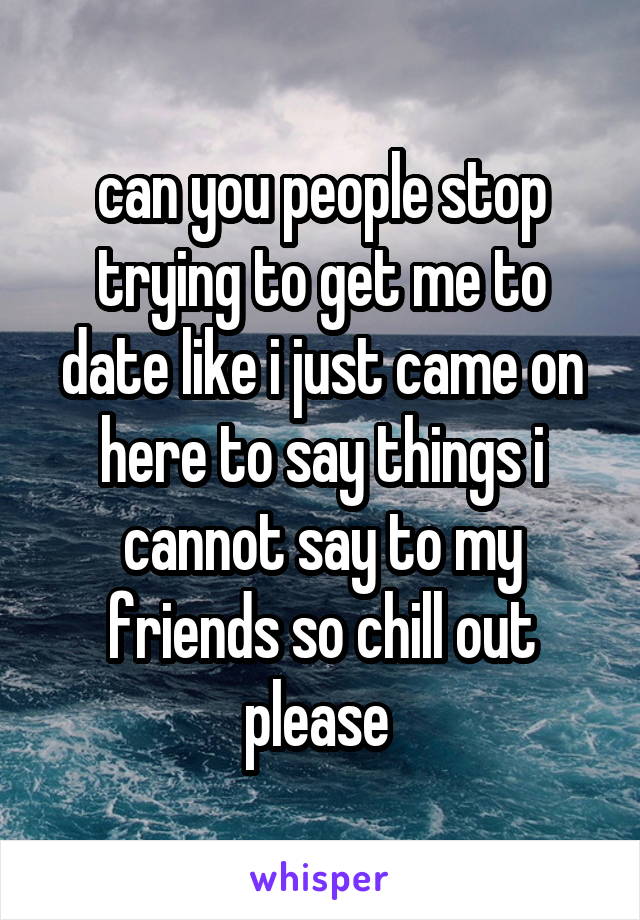 can you people stop trying to get me to date like i just came on here to say things i cannot say to my friends so chill out please 