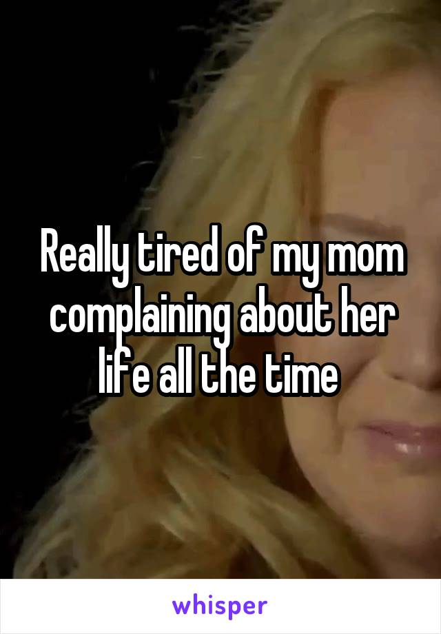 Really tired of my mom complaining about her life all the time 