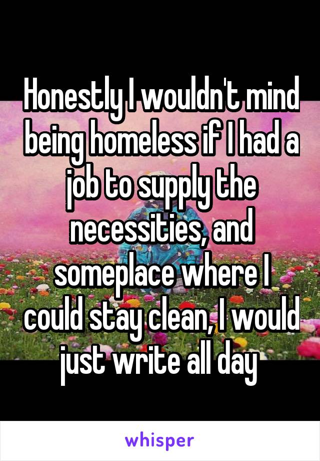 Honestly I wouldn't mind being homeless if I had a job to supply the necessities, and someplace where I could stay clean, I would just write all day 