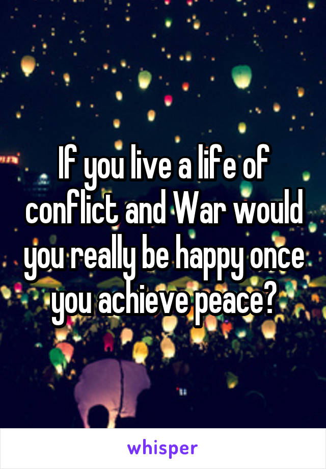 If you live a life of conflict and War would you really be happy once you achieve peace?