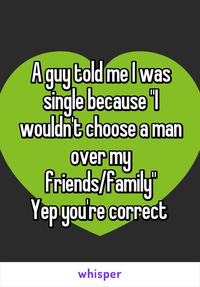 A guy told me I was single because "I wouldn't choose a man over my friends/family"
Yep you're correct 