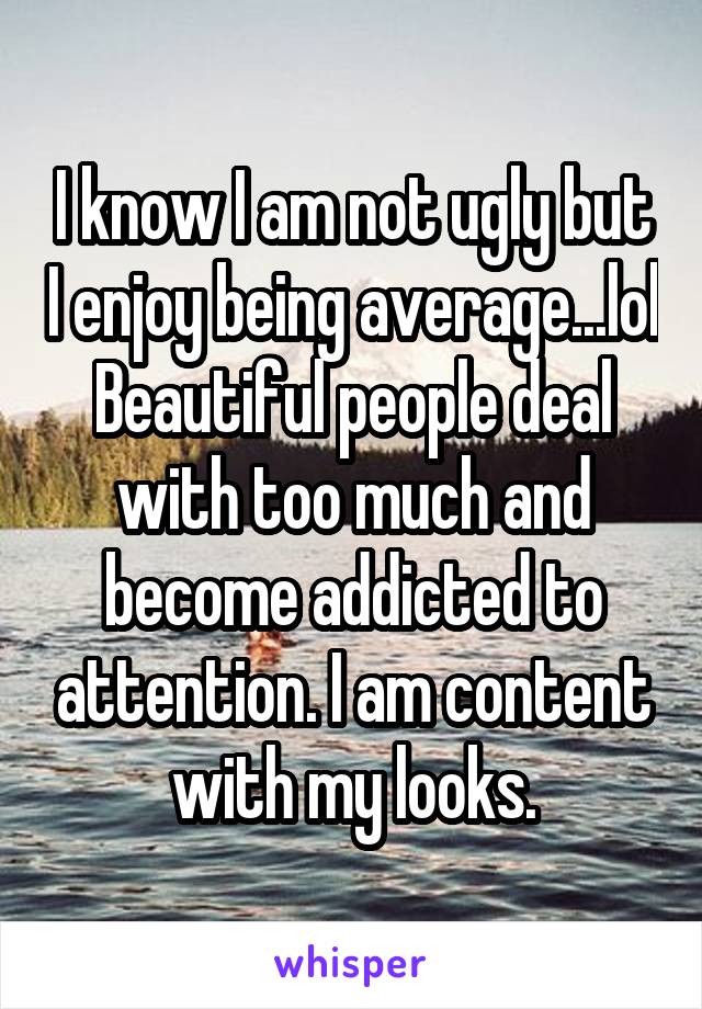 I know I am not ugly but I enjoy being average...lol
Beautiful people deal with too much and become addicted to attention. I am content with my looks.