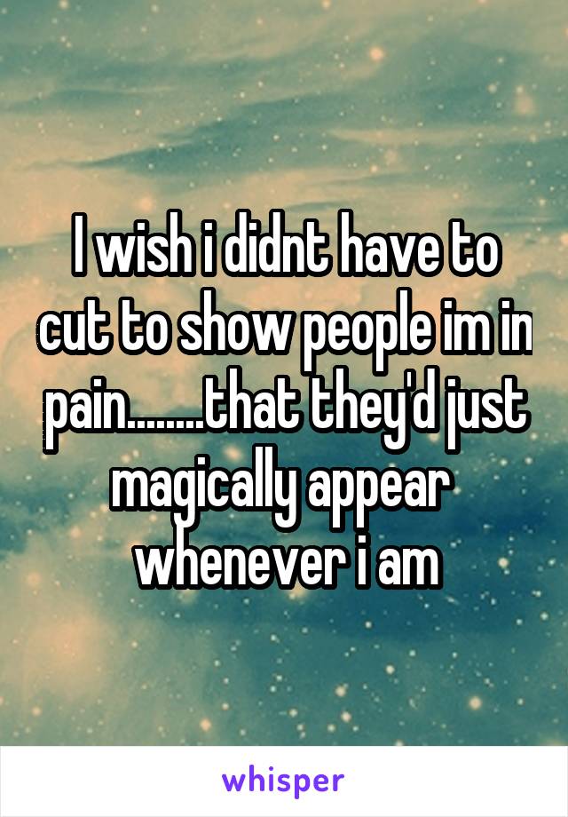 I wish i didnt have to cut to show people im in pain........that they'd just magically appear  whenever i am