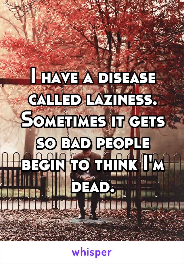 I have a disease called laziness. Sometimes it gets so bad people begin to think I'm dead.