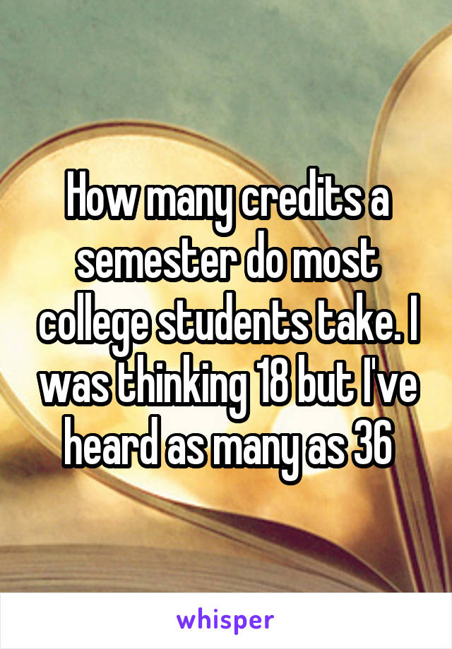 How many credits a semester do most college students take. I was thinking 18 but I've heard as many as 36