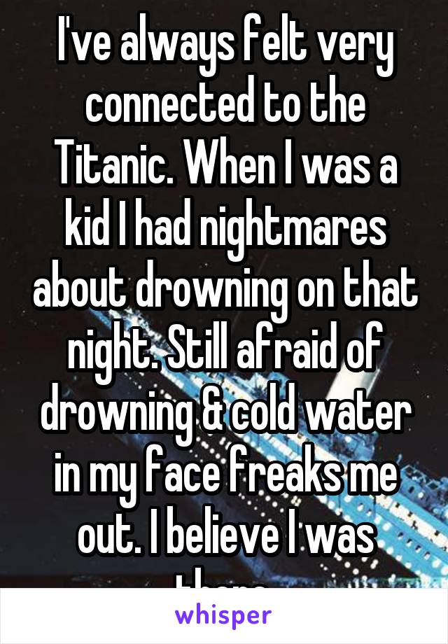 I've always felt very connected to the Titanic. When I was a kid I had nightmares about drowning on that night. Still afraid of drowning & cold water in my face freaks me out. I believe I was there.