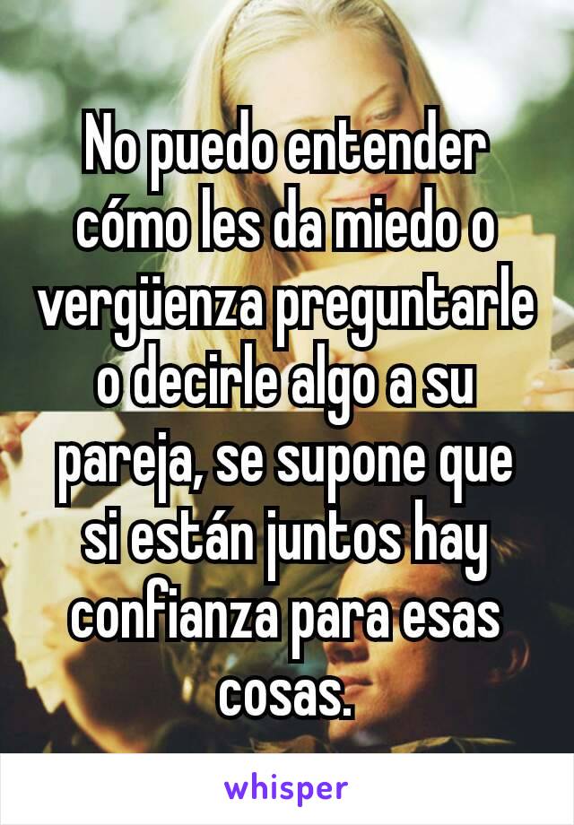 No puedo entender cómo les da miedo o vergüenza preguntarle o decirle algo a su pareja, se supone que si están juntos hay confianza para esas cosas.