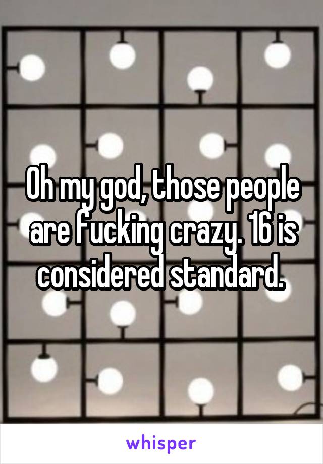 Oh my god, those people are fucking crazy. 16 is considered standard. 