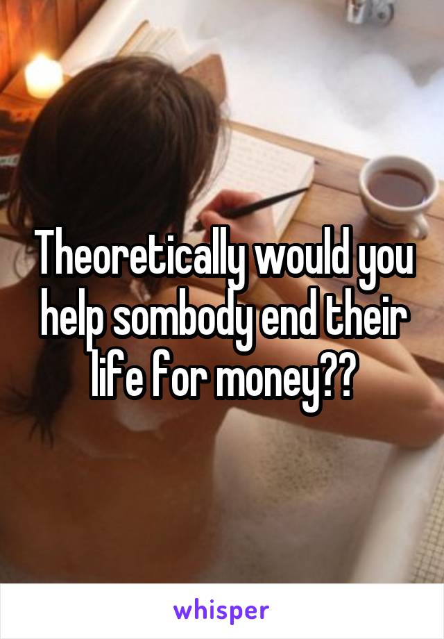 Theoretically would you help sombody end their life for money??